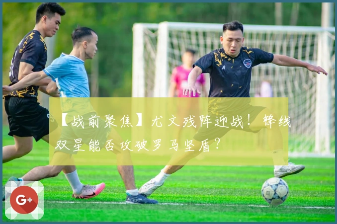 【战前聚焦】尤文残阵迎战！锋线双星能否攻破罗马坚盾？