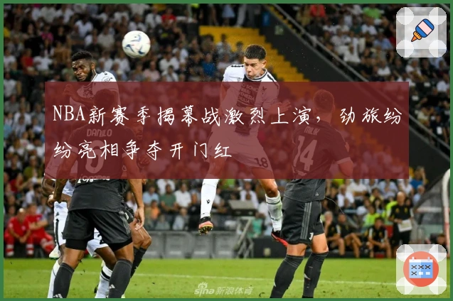 NBA新赛季揭幕战激烈上演,劲旅纷纷亮相争夺开门红
