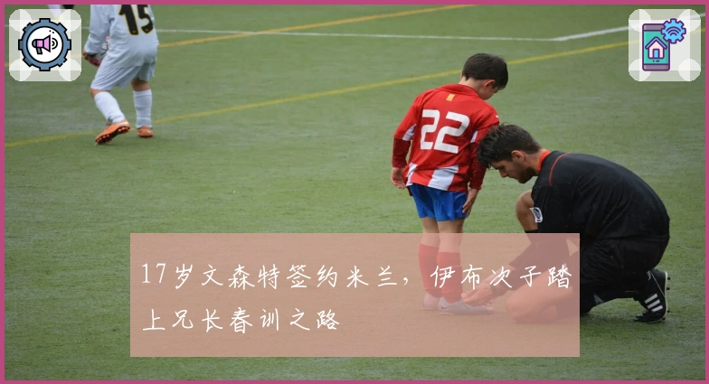 17岁文森特签约米兰，伊布次子踏上兄长春训之路