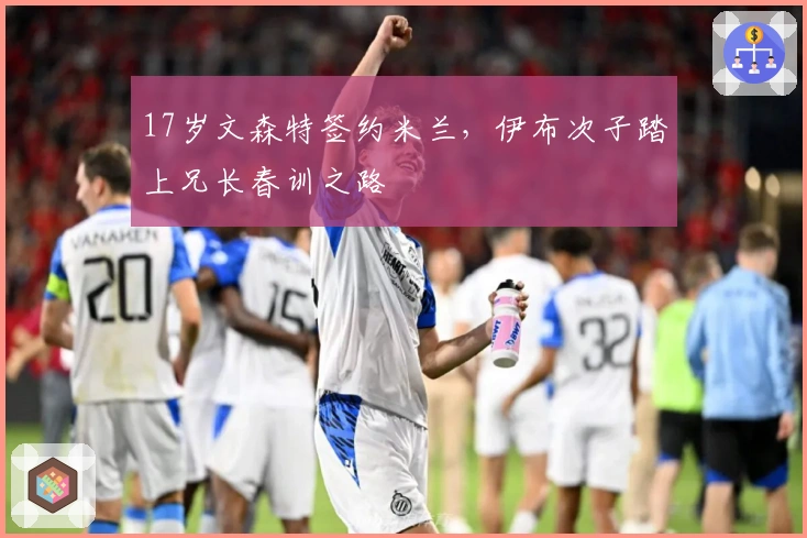 17岁文森特签约米兰，伊布次子踏上兄长春训之路