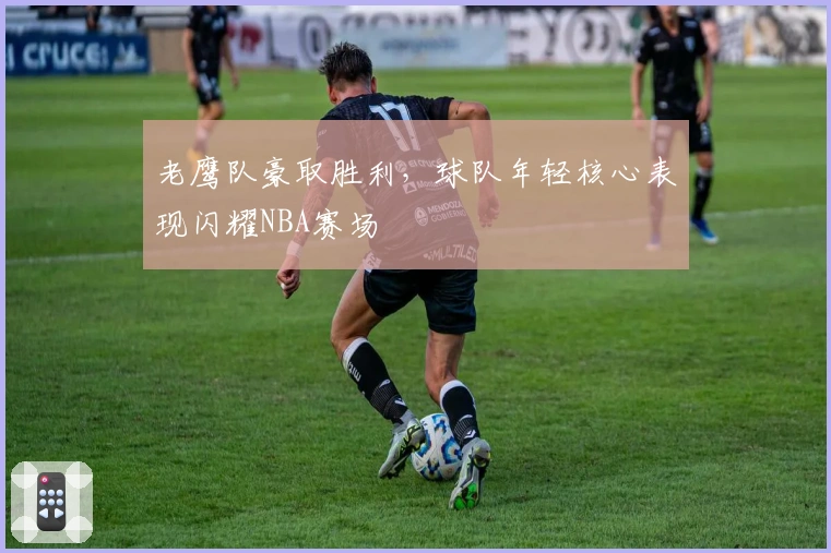 老鹰队豪取胜利，球队年轻核心表现闪耀NBA赛场