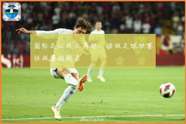 国际足坛风云再起，顶级足球联赛劲旅鏖战厮杀