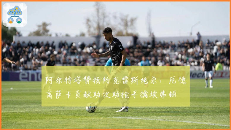 阿尔特塔赞扬约克雷斯绝杀，厄德高萨卡贡献助攻助枪手擒埃弗顿