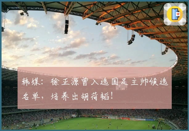 韩媒：徐正源曾入选国足主帅候选名单，培养出胡荷韬！