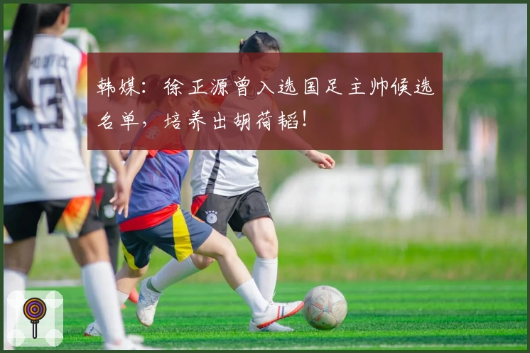 韩媒：徐正源曾入选国足主帅候选名单，培养出胡荷韬！