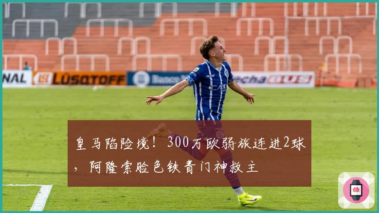 皇马陷险境！300万欧弱旅连进2球，阿隆索脸色铁青门神救主