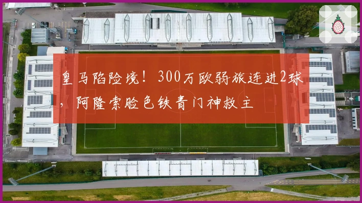 皇马陷险境！300万欧弱旅连进2球，阿隆索脸色铁青门神救主