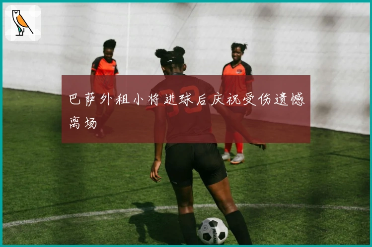 巴萨外租小将进球后庆祝受伤遗憾离场